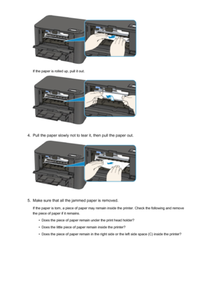 Page 535If the paper is rolled up, pull it out.
4.
Pull the paper slowly not to tear it, then pull the paper out.
5.
Make sure that all the jammed paper is removed.
If the paper is torn, a piece of paper may remain inside the printer. Check the following and remove
the piece of paper if it remains.
•
Does the piece of paper remain under the print head holder?
•
Does the little piece of paper remain inside the printer?
•
Does the piece of paper remain in the right side or the left side space (C) inside the...