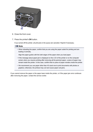 Page 5366.
Close the front cover.
7.
Press the printer's OK button.
If you turned off the printer, all print jobs in the queue are canceled. Reprint if necessary.
Note
•
When reloading the paper, confirm that you are using the paper suited for printing and are loading it correctly.
Align the paper guides with the both edges of the paper when you load paper.
•
If the message about paper jam is displayed on the LCD of the printer or on the computer
screen when you resume printing after removing all the jammed...