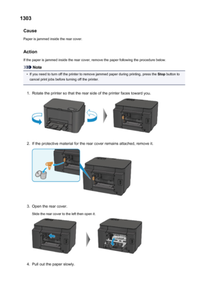 Page 5371303Cause
Paper is jammed inside the rear cover.
Action
If the paper is jammed inside the rear cover, remove the paper following the procedure below.
Note
•
If you need to turn off the printer to remove jammed paper during printing, press the  Stop button to
cancel print jobs before turning off the printer.
1.
Rotate the printer so that the rear side of the printer faces toward you.
2.
If the protective material for the rear cover remains attached, remove it.
3.
Open the rear cover.
Slide the rear cover...