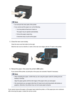 Page 538Note
•
Do not touch the inner parts of the printer.
•
If you cannot pull the paper out, try the following.
•
Turn the printer off and turn it back on.
The paper may be ejected automatically.
•
Pull out the paper output tray.
It becomes easy to pull out the paper.
5.
Close the rear cover slowly.
Close the rear cover then slide it to the right.
Slide the rear cover so that the 
 mark on the rear cover aligns with the  mark on the printer.
6.
Reload the paper, then press the printer's  OK button.
If you...