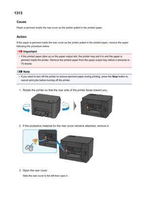 Page 5391313Cause
Paper is jammed inside the rear cover as the printer pulled in the printed paper.
ActionIf the paper is jammed inside the rear cover as the printer pulled in the printed paper, remove the paper
following the procedure below.
Important
•
If the printed paper piles up on the paper output slot, the printer may pull it in and the paper is
jammed inside the printer. Remove the printed paper from the paper output tray before it amounts to 75 sheets.
Note
•
If you need to turn off the printer to...