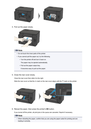 Page 5404.
Pull out the paper slowly.
Note
•
Do not touch the inner parts of the printer.
•
If you cannot pull the paper out, try the following.
•
Turn the printer off and turn it back on.
The paper may be ejected automatically.
•
Pull out the paper output tray.
It becomes easy to pull out the paper.
5.
Close the rear cover slowly.
Close the rear cover then slide it to the right.
Slide the rear cover so that the 
 mark on the rear cover aligns with the  mark on the printer.
6.
Reload the paper, then press the...