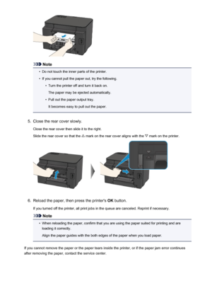 Page 543Note
•
Do not touch the inner parts of the printer.
•
If you cannot pull the paper out, try the following.
•
Turn the printer off and turn it back on.
The paper may be ejected automatically.
•
Pull out the paper output tray.
It becomes easy to pull out the paper.
5.
Close the rear cover slowly.
Close the rear cover then slide it to the right.
Slide the rear cover so that the 
 mark on the rear cover aligns with the  mark on the printer.
6.
Reload the paper, then press the printer's  OK button.
If you...