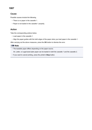 Page 5451007Cause
Possible causes include the following.•
There is no paper in the cassette 1.
•
Paper is not loaded in the cassette 1 properly.
Action Take the corresponding actions below.
•
Load paper in the cassette 1.
•
Align the paper guides with the both edges of the paper when you load paper in the cassette 1.
After carrying out the above measures, press the  OK button to dismiss the error.
Note
•
The loadable paper differs depending on the paper source.
A4, Letter, or Legal-sized plain paper can be...