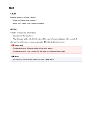 Page 5461008Cause
Possible causes include the following.•
There is no paper in the cassette 2.
•
Paper is not loaded in the cassette 2 properly.
Action Take the corresponding actions below.
•
Load paper in the cassette 2.
•
Align the paper guides with the both edges of the paper when you load paper in the cassette 2.
After carrying out the above measures, press the  OK button to dismiss the error.
Important
•
The loadable paper differs depending on the paper source.
The loadable paper in the cassette 2 is A4,...