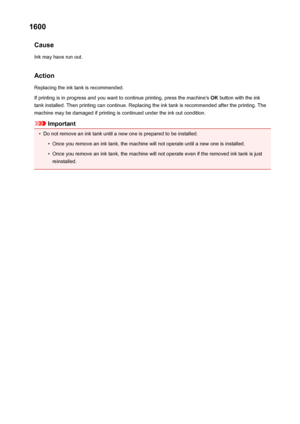 Page 5501600Cause
Ink may have run out.
Action Replacing the ink tank is recommended.
If printing is in progress and you want to continue printing, press the machine's  OK button with the ink
tank installed. Then printing can continue. Replacing the ink tank is recommended after the printing. The
machine may be damaged if printing is continued under the ink out condition.
Important
•
Do not remove an ink tank until a new one is prepared to be installed.
•
Once you remove an ink tank, the machine will not...