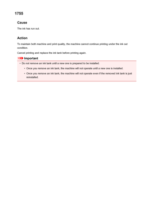 Page 5561755Cause
The ink has run out.
Action
To maintain both machine and print quality, the machine cannot continue printing under the ink out condition.
Cancel printing and replace the ink tank before printing again.
Important
•
Do not remove an ink tank until a new one is prepared to be installed.
•
Once you remove an ink tank, the machine will not operate until a new one is installed.
•
Once you remove an ink tank, the machine will not operate even if the removed ink tank is just
reinstalled.
556
 
