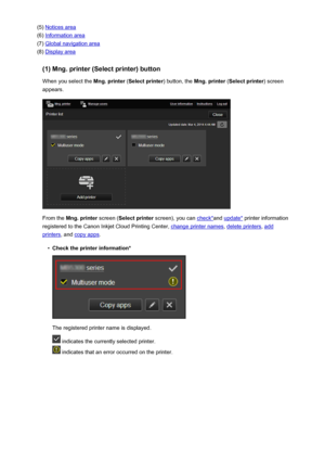 Page 60(5) Notices area
(6) 
Information area
(7) 
Global navigation area
(8) 
Display area
(1) Mng. printer (Select printer) button When you select the  Mng. printer (Select printer ) button, the Mng. printer  (Select printer ) screen
appears.
From the  Mng. printer  screen (Select printer  screen), you can check*and update*  printer information
registered to the Canon Inkjet Cloud Printing Center, 
change printer names , delete printers, add
printers, and copy apps .
•
Check the printer information*
The...