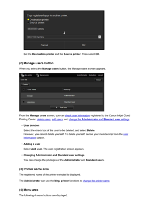 Page 62Set the Destination printer  and the Source printer . Then select OK.
(2) Manage users button When you select the  Manage users button, the Manage users screen appears.
From the Manage users  screen, you can check user information  registered to the Canon Inkjet Cloud
Printing Center, 
delete users , add users, and change the Administrator and Standard user settings.
•
User deletion
Select the check box of the user to be deleted, and select  Delete.
However, you cannot delete yourself. To delete...