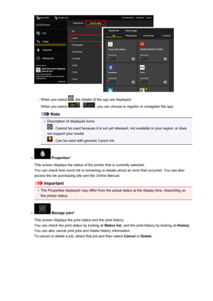 Page 64◦
When you select , the details of the app are displayed.
When you select 
 / , you can choose to register or unregister the app.
Note
•
Description of displayed icons
 : Cannot be used because it is not yet released, not available in your region, or does
not support your model.
 : Can be used with genuine Canon ink.
•
 Properties*
This screen displays the status of the printer that is currently selected. You can check how much ink is remaining or details about an error that occurred. You can also
access...