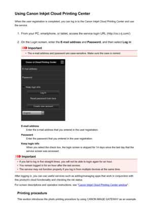 Page 67Using Canon Inkjet Cloud Printing CenterWhen the user registration is completed, you can log in to the Canon Inkjet Cloud Printing Center and use
the service.1.
From your PC, smartphone, or tablet, access the service login URL (http://cs.c-ij.com/)
2.
On the Login screen, enter the  E-mail address and Password , and then select  Log in
Important
•
The e-mail address and password are case-sensitive. Make sure the case is correct.
E-mail address
Enter the e-mail address that you entered in the user...