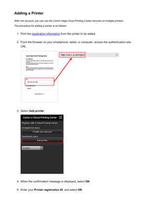 Page 71Adding a PrinterWith one account, you can use the Canon Inkjet Cloud Printing Center services on multiple printers.
The procedure for adding a printer is as follows:1.
Print the registration information  from the printer to be added
2.
From the browser on your smartphone, tablet, or computer, access the authentication site
URL
3.
Select  Add printer
4.
When the confirmation message is displayed, select  OK
5.
Enter your Printer registration ID , and select OK
71
 