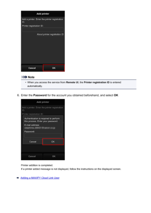 Page 72Note
•
When you access the service from Remote UI, the Printer registration ID  is entered
automatically.
6.
Enter the  Password  for the account you obtained beforehand, and select  OK
Printer addition is completed.
If a printer added message is not displayed, follow the instructions on the displayed screen.
Adding a MAXIFY Cloud Link User
72
 