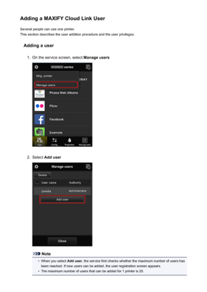 Page 73Adding a MAXIFY Cloud Link UserSeveral people can use one printer.
This section describes the user addition procedure and the user privileges.
Adding a user1.
On the service screen, select  Manage users
2.
Select Add user
Note
•
When you select  Add user, the service first checks whether the maximum number of users has
been reached. If new users can be added, the user registration screen appears.
•
The maximum number of users that can be added for 1 printer is 20.
73
 