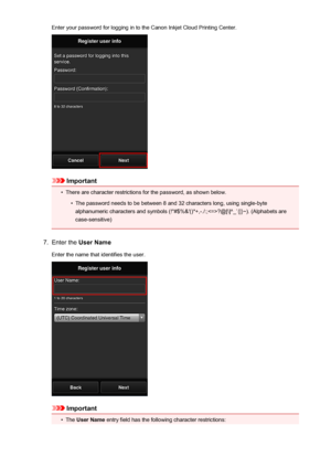 Page 75Enter your password for logging in to the Canon Inkjet Cloud Printing Center.
Important
•
There are character restrictions for the password, as shown below.
•
The password needs to be between 8 and 32 characters long, using single-byte
alphanumeric characters and symbols (!"#$%&'()*+,-./:;?@[\]^_`{|}~). (Alphabets are case-sensitive)
7.
Enter the  User Name
Enter the name that identifies the user.
Important
•
The  User Name  entry field has the following character restrictions:
75
 