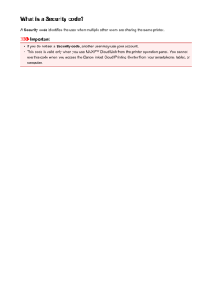 Page 80What is a Security code?A  Security code  identifies the user when multiple other users are sharing the same printer.
Important
•
If you do not set a  Security code, another user may use your account.
•
This code is valid only when you use MAXIFY Cloud Link from the printer operation panel. You cannot
use this code when you access the Canon Inkjet Cloud Printing Center from your smartphone, tablet, or
computer.
80
 