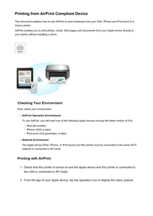 Page 87Printing from AirPrint Compliant DeviceThis document explains how to use AirPrint to print wirelessly from your iPad, iPhone and iPod touch to a
Canon printer.
AirPrint enables you to print photos, email, Web pages and documents from your Apple device directly to your printer without installing a driver.
Checking Your Environment
First, check your environment.
•
AirPrint Operation Environment
To use AirPrint, you will need one of the following Apple devices running the latest version of iOS:
◦
iPad (all...