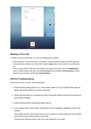 Page 90Deleting a Print Job
To delete a print job with AirPrint, use one of the following two methods:
•
From the printer: If your printer has a LCD monitor, use the operation panel to cancel the print job. If you printer does not have a LCD monitor, press the  Stop button on the printer to cancel the print
job.
•
From an Apple device: Press the Home button on the Apple device twice to set the  Multitasking
mode, and then swipe to the right. Tap the  Print Center icon to display a  Print Summary. Tap the
print...