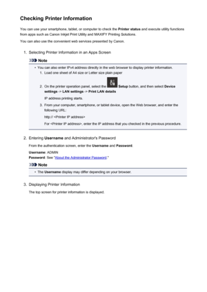 Page 92Checking Printer InformationYou can use your smartphone, tablet, or computer to check the  Printer status and execute utility functions
from apps such as Canon Inkjet Print Utility and MAXIFY Printing Solutions.
You can also use the convenient web services presented by Canon.1.
Selecting Printer Information in an Apps Screen
Note
•
You can also enter IPv4 address directly in the web browser to display printer information.
1.
Load one sheet of A4 size or Letter size plain paper
2.
On the printer operation...