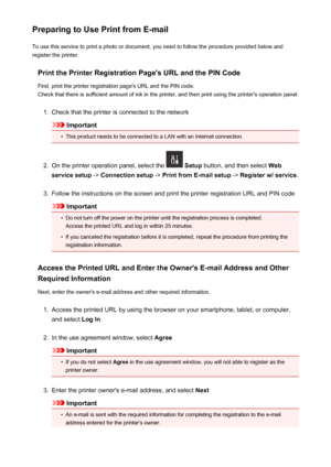 Page 99Preparing to Use Print from E-mailTo use this service to print a photo or document, you need to follow the procedure provided below and
register the printer.
Print the Printer Registration Page's URL and the PIN CodeFirst, print the printer registration page's URL and the PIN code.
Check that there is sufficient amount of ink in the printer, and then print using the printer's operation panel.1.
Check that the printer is connected to the network
Important
•
This product needs to be connected...