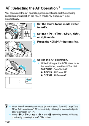 Page 102
100
You can select the AF operation characteristics to suit the shooting 
conditions or subject. In the  mode, “AI Focus AF” is set 
automatically.
1Set the lens’s focus mode switch 
to .
2Set the < d>, < s>, < f >, , 
or < F> mode.
3Press the < o> button (9 ).
4Select the AF operation.
 While looking at the LCD panel or in 
the viewfinder, turn the < 6> dial.
X : One-Shot AF
9 : AI Focus AF
Z : AI Servo AF
f: Selecting the AF Operation N
 When the AF area selection mode (p.109) is set to Zone AF, Large...