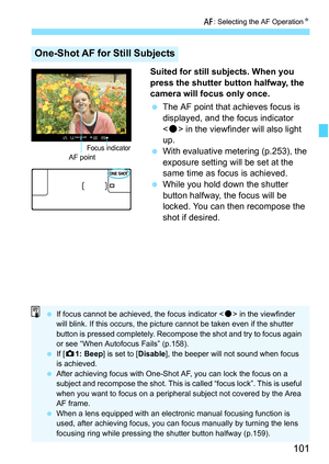 Page 103
101
f: Selecting the AF Operation N
Suited for still subjects. When you 
press the shutter button halfway, the 
camera will focus only once.
 The AF point that achieves focus is 
displayed, and the focus indicator 
 in the viewfinder will also light 
up.
  With evaluative metering (p.253), the 
exposure setting will be set at the 
same time as focus is achieved.
  While you hold down the shutter 
button halfway, the focus will be 
locked. You can then recompose the 
shot if desired.
One-Shot AF for...