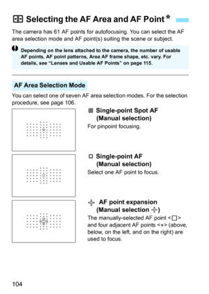 Page 106
104
The camera has 61 AF points for autofocusing. You can select the AF 
area selection mode and AF point(s) suiting the scene or subject.
You can select one of seven AF area selection modes. For the selection 
procedure, see page 106.
 Single-point Spot AF (Manual selection)
For pinpoint focusing.
 Single-point AF (Manual selection)
Select one AF point to focus.
  AF point expansion (Manual selection  )
The manually-selected AF point < S> 
and four adjacent AF points < w> (above, 
below, on the left,...