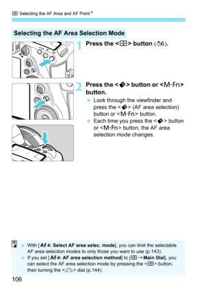 Page 108
S Selecting the AF Area and AF Point N
106
1Press the  button (9 ).
2Press the < p> button or < B> 
button.
  Look through the viewfinder and 
press the < p> (AF area selection) 
button or < B> button.
  Each time you press the < p> button 
or < B > button, the AF area 
selection mode changes.
Selecting the AF Area Selection Mode
  With [ 24: Select AF area selec. mode ], you can limit the selectable 
AF area selection modes to only those you want to use (p.143).
  If you set [ 24: AF area selection...