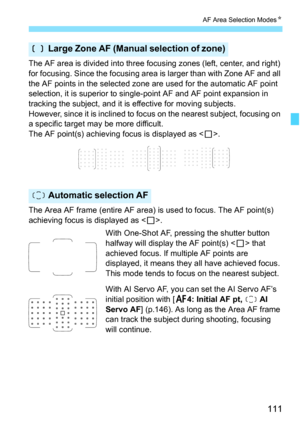 Page 113
111
AF Area Selection ModesN
The AF area is divided into three focusing zones (left, center, and right) 
for focusing. Since the focusing area  is larger than with Zone AF and all 
the AF points in the selected zone are used for the automatic AF point 
selection, it is superior to single- point AF and AF point expansion in 
tracking the subject, and it is effective for moving subjects.
However, since it is inclined to  focus on the nearest subject, focusing on 
a specific target may be more difficult....