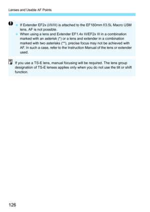 Page 128
Lenses and Usable AF Points
126
 If Extender EF2x (I/II/III) is attached to the EF180mm f/3.5L Macro USM 
lens, AF is not possible.
  When using a lens and Extender EF1.4x III/EF2x III in a combination 
marked with an asterisk (*) or a lens and extender in a combination 
marked with two asterisks (**), precise focus may not be achieved with 
AF. In such a case, refer to the Instruction Manual of the lens or extender 
used.
If you use a TS-E lens, manual focusing will be required. The lens group...