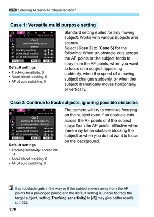 Page 130
3 Selecting AI Servo AF Characteristics N
128
Standard setting suited for any moving 
subject. Works with various subjects and 
scenes.
Select [ Case 2] to [Case 6 ] for the 
following: When an obstacle cuts across 
the AF points or the subject tends to 
stray from the AF points, when you want 
to focus on a subject appearing 
suddenly, when the speed of a moving 
subject changes suddenly, or when the 
subject dramatically  moves horizontally 
or vertically.
The camera will try to continue focusing 
on...