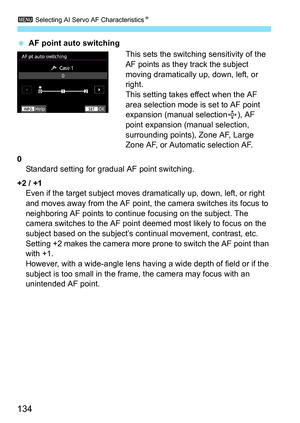 Page 136
3 Selecting AI Servo AF Characteristics N
134
 AF point auto switching
This sets the switching sensitivity of the 
AF points as they track the subject 
moving dramatically up, down, left, or 
right.
This setting takes effect when the AF 
area selection mode is set to AF point 
expansion (manual selection ), AF 
point expansion (manual selection, 
surrounding points), Zone AF, Large 
Zone AF, or Automatic selection AF.
0 Standard setting for gradual AF point switching.
+2 / +1 Even if the target subject...