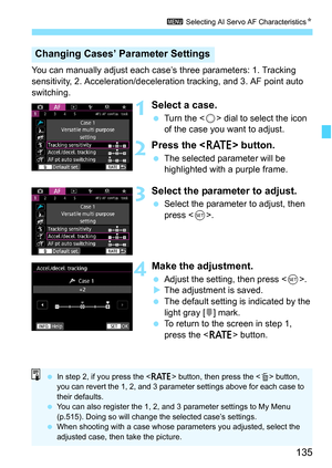 Page 137
135
3 Selecting AI Servo AF Characteristics N
You can manually adjust each case’s three parameters: 1. Tracking 
sensitivity, 2. Acceleration/decele ration tracking, and 3. AF point auto 
switching.
1Select a case.
  Turn the < 5> dial to select the icon 
of the case you want to adjust.
2Press the < c> button.
 The selected parameter will be 
highlighted with a purple frame.
3Select the parameter to adjust.
 Select the parameter to adjust, then 
press < 0>.
4Make the adjustment.
  Adjust the setting,...