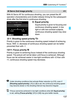 Page 139
137
3 Customizing AF Functions N
With AI Servo AF for continuous shooting, you can preset the AF 
operation characteristics and shutte r-release timing for the subsequent 
shots after the first shot  in continuous shooting.
0: Equal priority
Equal priority is given to focusing and 
continuous shooting speed. In low 
light or with low-contrast subjects, 
continuous shooting speed may slow 
down.
-2/-1: Shooting speed priority 
Priority is given to the continuous  shooting speed instead of achieving...