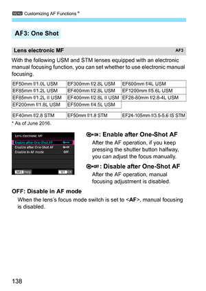 Page 140
3 Customizing AF Functions N
138
With the following USM and STM l enses equipped with an electronic 
manual focusing function,  you can set whether to use electronic manual 
focusing.
* As of June 2016.
: Enable after One-Shot AF
After the AF operation, if you keep 
pressing the shutter button halfway, 
you can adjust the focus manually.
: Disable after One-Shot AF
After the AF operation, manual 
focusing adjustment is disabled.
OFF: Disable in AF mode
When the lens’s focus mode switch is set to < AF>,...