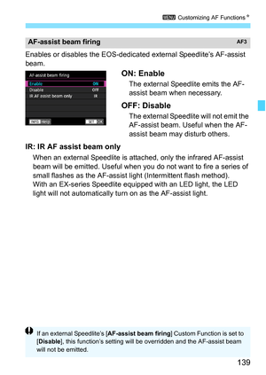 Page 141
139
3 Customizing AF Functions N
Enables or disables the EOS-dedicated external Speedlite’s AF-assist 
beam.
ON: Enable
The external Speedlite emits the AF-
assist beam when necessary.
OFF: Disable
The external Speedlite will not emit the 
AF-assist beam. Useful when the AF-
assist beam may disturb others.
IR: IR AF assist beam only
When an external Speedlite is attac hed, only the infrared AF-assist 
beam will be emitted. Useful when you do not want to fire a series of 
small flashes as the AF-assist...