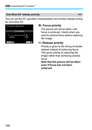 Page 142
3 Customizing AF Functions N
140
You can set the AF operation charac teristics and shutter-release timing 
for One-Shot AF.
: Focus priority
The picture will not be taken until 
focus is achieved. Useful when you 
want to achieve focus before capturing 
the image.
: Release priority
Priority is given to the timing of shutter 
release instead of achieving focus. 
This gives priority to capturing the 
image rather than achieving precise 
focus.
Note that the picture will be taken 
even if focus has not...