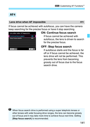 Page 143
141
3 Customizing AF Functions N
If focus cannot be achieved with autofocus, you can have the camera 
keep searching for the precise focus or have it stop searching.
ON: Continue focus search
If focus cannot be achieved with 
autofocus, the lens is driven to search 
for the precise focus.
OFF: Stop focus search
If autofocus starts and the focus is far 
off or if focus cannot be achieved, the 
lens drive will not be performed. This 
prevents the lens from becoming 
grossly out of focus due to the focus...