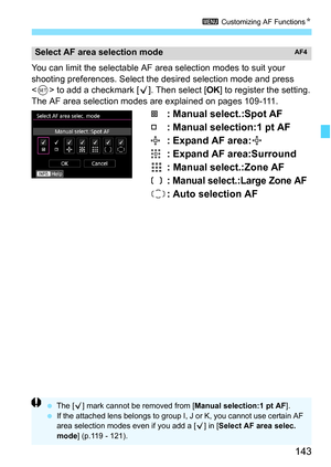 Page 145
143
3 Customizing AF Functions N
You can limit the selectable AF area selection modes to suit your 
shooting preferences. Select the desired selection mode and press 
 to add a checkmark [ X]. Then select [ OK] to register the setting.
The AF area selection modes are explained on pages 109-111.
: Manual select.:Spot AF
: Manual selection:1 pt AF
: Expand AF area:
: Expand AF area:Surround
: Manual select.:Zone AF
:
 Manual select.:Large Zone AF
: Auto selection AF
Select AF area selection modeAF4
  The...