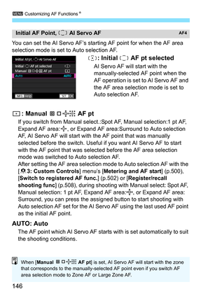 Page 148
3 Customizing AF Functions N
146
You can set the AI Servo AF’s starting AF point for when the AF area 
selection mode is set to Auto selection AF.
: Initial   AF pt selected
AI Servo AF will start with the 
manually-selected AF point when the 
AF operation is set to AI Servo AF and 
the AF area selection mode is set to 
Auto selection AF.
: Manual   AF pt
If you switch from Manual select.:Spot AF, Manual selection:1 pt AF, 
Expand AF area: , or Expand AF area:Surround to Auto selection 
AF, AI Servo AF...