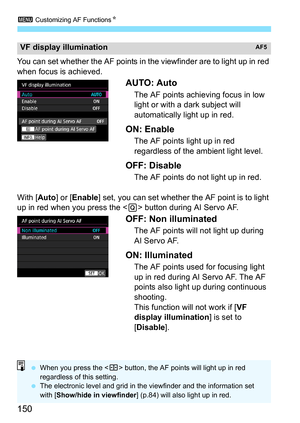 Page 152
3 Customizing AF Functions N
150
You can set whether the AF points in the viewfinder are to light up in red 
when focus is achieved.
AUTO: Auto
The AF points achieving focus in low 
light or with a dark subject will 
automatically light up in red.
ON: Enable
The AF points light up in red 
regardless of the ambient light level.
OFF: Disable
The AF points do not light up in red.
With [ Auto] or [Enable ] set, you can set whether the AF point is to light 
up in red when you press the < Q> button during AI...