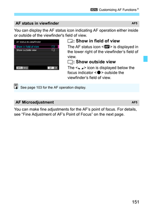 Page 153
151
3 Customizing AF Functions N
You can display the AF status icon i ndicating AF operation either inside 
or outside of the viewfinders field of view.
: Show in field of view
The AF status icon < i> is displayed in 
the lower right of the viewfinder’s field of 
view.
: Show outside view
The < e> icon is displayed below the 
focus indicator < o> outside the 
viewfinder’s field of view.
You can make fine adjustments for the AF’s point of focus. For details, 
see “Fine Adjustment of AF’s Point of Focus”...