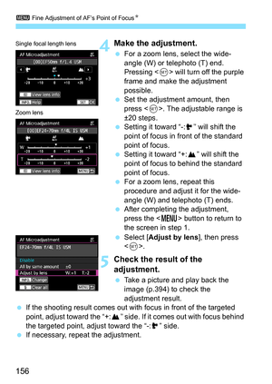 Page 158
3 Fine Adjustment of AF’s Point of Focus N
156
4Make the adjustment.
 For a zoom lens, select the wide-
angle (W) or telephoto (T) end. 
Pressing < 0> will turn off the purple 
frame and make the adjustment 
possible.
  Set the adjustment amount, then 
press < 0>. The adjustable range is 
±20 steps.
  Setting it toward “-: ” will shift the 
point of focus in front of the standard 
point of focus.
  Setting it toward “+: ” will shift the 
point of focus to behind the standard 
point of focus.
  For a...