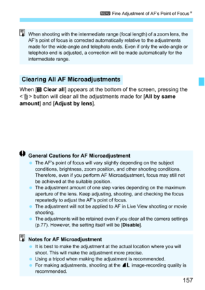 Page 159
157
3 Fine Adjustment of AF’s Point of Focus N
When [  Clear all] appears at the bottom of the screen, pressing the 
< L > button will clear all the adjustments made for [ All by same 
amount ] and [Adjust by lens ].
Clearing All AF Microadjustments
When shooting with the intermediate range (focal length) of a zoom lens, the 
AF’s point of focus is corrected automatically relative to the adjustments 
made for the wide-angle and telephoto ends. Even if only the wide-angle or 
telephoto end is adjusted, a...