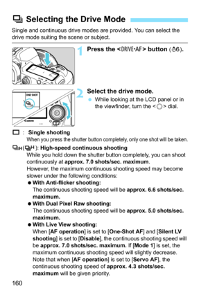 Page 162
160
Single and continuous drive modes are provided. You can select the drive mode suiting the scene or subject.
1Press the  button (9 ).
2Select the drive mode.
 While looking at the LCD panel or in 
the viewfinder, turn the < 5> dial.
u : Single shooting
When you press the shutter button completely, only one shot will be taken.
o ():  High-speed continuous shooting
While you hold down the shutter button completely, you can shoot 
continuously at 
approx. 7.0 shots/sec. maximum.
However, the maximum...