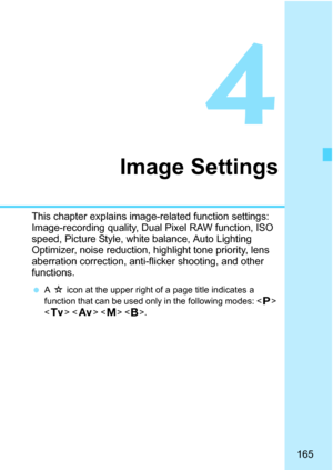 Page 167
165
4
Image Settings
This chapter explains image-related function settings: 
Image-recording quality, Dual Pixel RAW function, ISO 
speed, Picture Style, white balance, Auto Lighting 
Optimizer, noise reduction, highlight tone priority, lens 
aberration correction, anti-flicker shooting, and other 
functions.
  A M  icon at the upper right of a page title indicates a 
function that can be used only in the following modes: < d> 
< s >   < F>. 