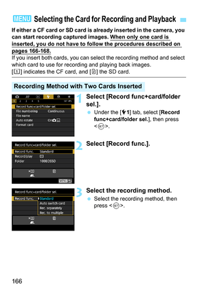 Page 168
166
If either a CF card or SD card is already inserted in the camera, you 
can start recording captured images. When only one card is 
inserted, you do not have to follow the procedures described on 
pages 166-168.If you insert both cards, you can select the recording method and select 
which card to use for recording and playing back images.
[f ] indicates the CF card, and [ g] the SD card.
1Select [Record func+card/folder 
sel.].
  Under the [ 51] tab, select [ Record 
func+card/folder sel. ], then...