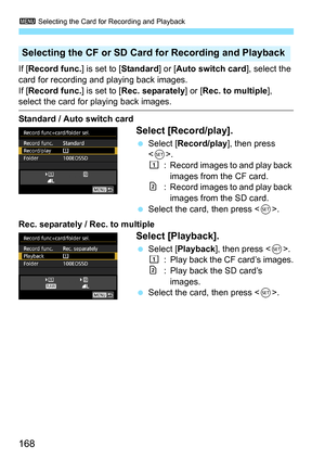 Page 170
3 Selecting the Card for Recording and Playback
168
If [Record func. ] is set to [Standard] or [Auto switch card ], select the 
card for recording and playing back images.
If [ Record func. ] is set to [Rec. separately ] or [Rec. to multiple ], 
select the card for playing back images.
Standard / Auto switch card
Select [Record/play].
 Select [ Record/play ], then press 
< 0 >.
f : Record images to and play back 
images from the CF card.
g: Record images to and play back images from the SD card....