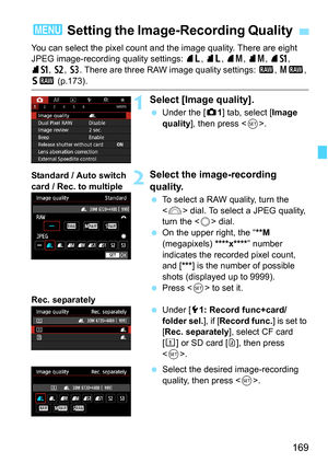Page 171
169
You can select the pixel count and the image quality. There are eight 
JPEG image-recording quality settings: 73, 83 , 74 , 84 , 7 a , 
8 a , b , c . There are three RAW image quality settings:  1, 41 , 
61 (p.173).
1Select [Image quality].
 Under the [ z1] tab, select [ Image 
quality ], then press < 0>.
2Select the image-recording 
quality.
  To select a RAW quality, turn the 
 dial. To select a JPEG quality, 
turn the < 5> dial.
  On the upper right, the “ **M 
(megapixels)  ****x****” number...