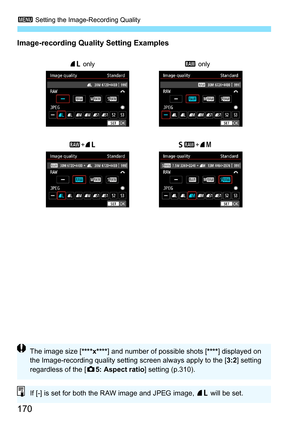 Page 172
3 Setting the Image-Recording Quality
170
Image-recording Quality Setting Examples
73 only
61+74
1 +73 1
 only
The image size [ ****x****] and number of possible shots [ ****] displayed on 
the Image-recording quality setting screen always apply to the [ 3:2] setting 
regardless of the [ z5: Aspect ratio ] setting (p.310).
If [-] is set for both the RAW image and JPEG image,  73 will be set. 